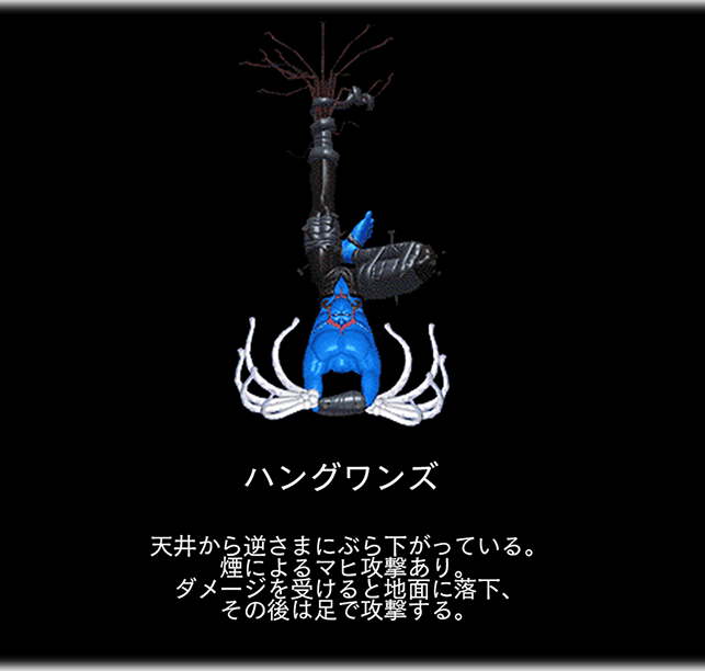 ハングワンズ　天井から逆さまにぶら下がっている。 煙によるマヒ攻撃あり。 ダメージを受けると地面に落下、 その後は足で攻撃する。